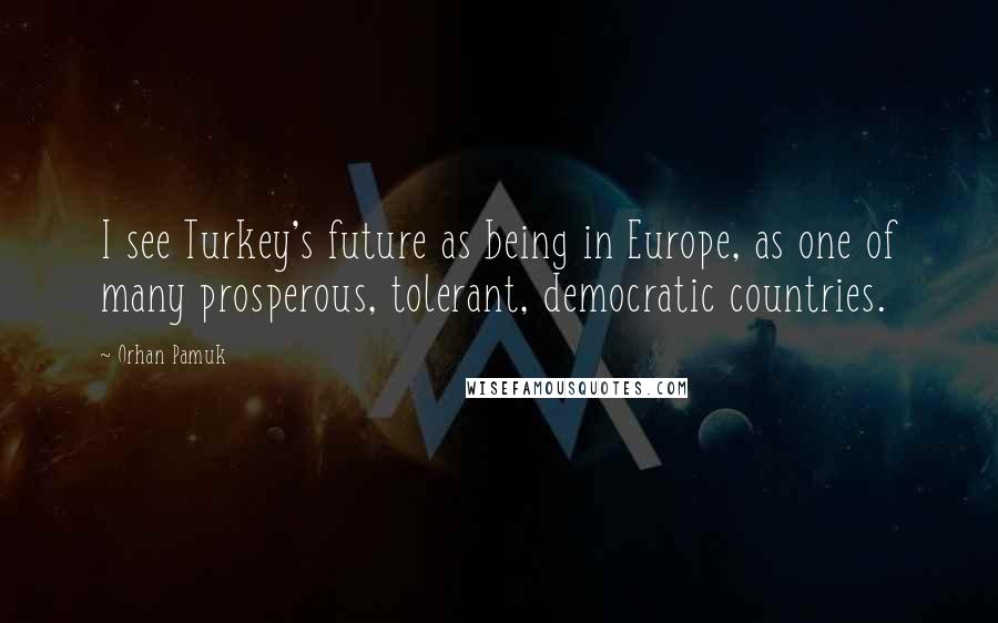 Orhan Pamuk Quotes: I see Turkey's future as being in Europe, as one of many prosperous, tolerant, democratic countries.