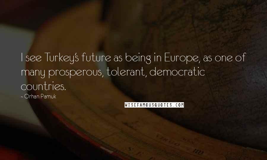 Orhan Pamuk Quotes: I see Turkey's future as being in Europe, as one of many prosperous, tolerant, democratic countries.