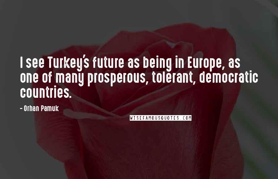 Orhan Pamuk Quotes: I see Turkey's future as being in Europe, as one of many prosperous, tolerant, democratic countries.