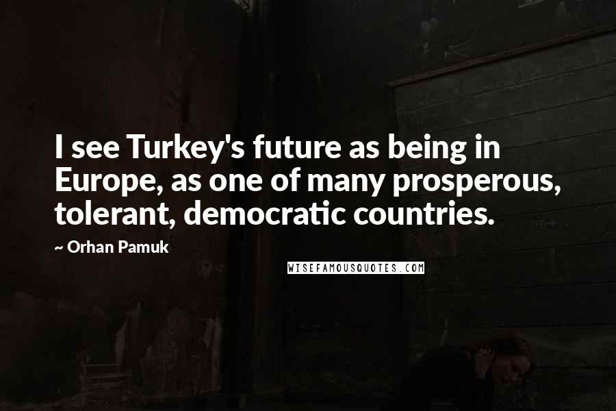 Orhan Pamuk Quotes: I see Turkey's future as being in Europe, as one of many prosperous, tolerant, democratic countries.
