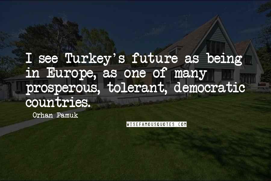 Orhan Pamuk Quotes: I see Turkey's future as being in Europe, as one of many prosperous, tolerant, democratic countries.