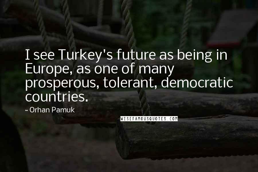 Orhan Pamuk Quotes: I see Turkey's future as being in Europe, as one of many prosperous, tolerant, democratic countries.