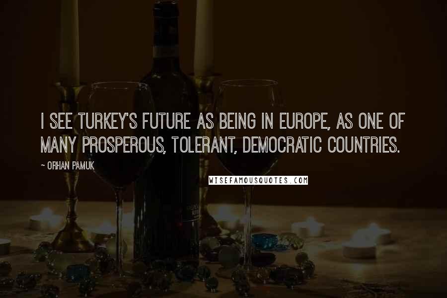 Orhan Pamuk Quotes: I see Turkey's future as being in Europe, as one of many prosperous, tolerant, democratic countries.