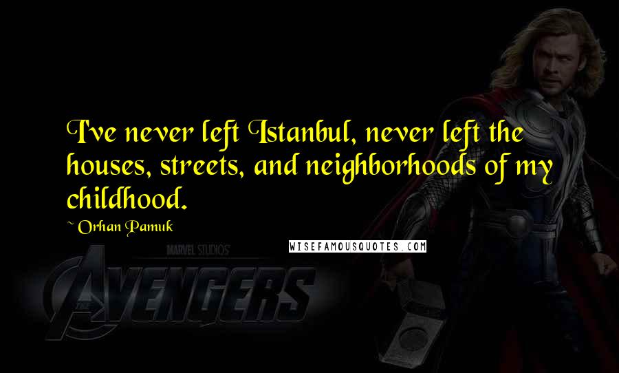 Orhan Pamuk Quotes: I've never left Istanbul, never left the houses, streets, and neighborhoods of my childhood.