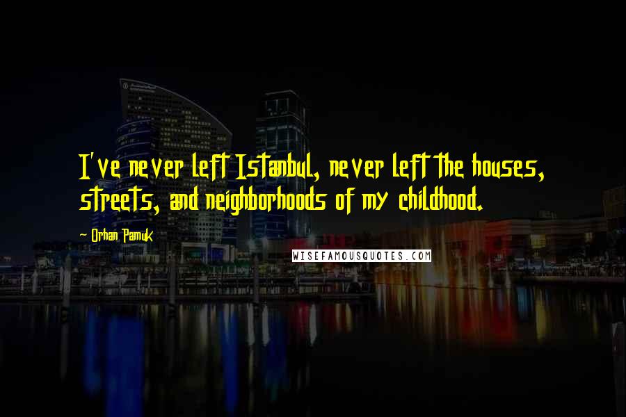 Orhan Pamuk Quotes: I've never left Istanbul, never left the houses, streets, and neighborhoods of my childhood.