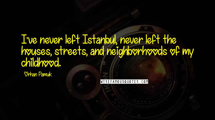 Orhan Pamuk Quotes: I've never left Istanbul, never left the houses, streets, and neighborhoods of my childhood.