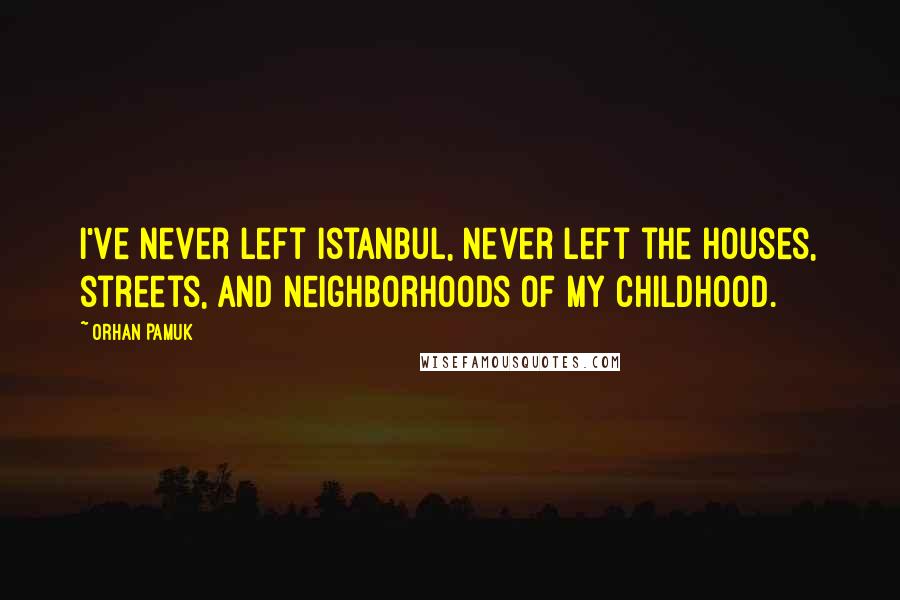 Orhan Pamuk Quotes: I've never left Istanbul, never left the houses, streets, and neighborhoods of my childhood.