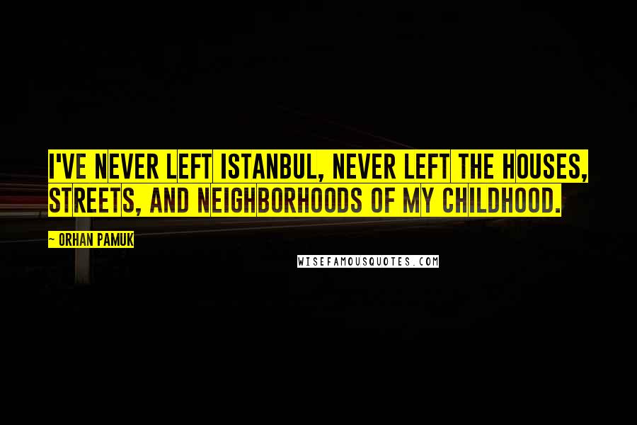 Orhan Pamuk Quotes: I've never left Istanbul, never left the houses, streets, and neighborhoods of my childhood.