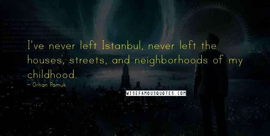 Orhan Pamuk Quotes: I've never left Istanbul, never left the houses, streets, and neighborhoods of my childhood.