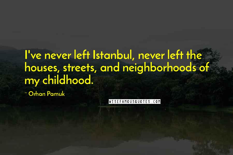 Orhan Pamuk Quotes: I've never left Istanbul, never left the houses, streets, and neighborhoods of my childhood.