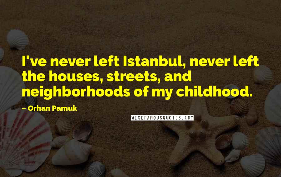 Orhan Pamuk Quotes: I've never left Istanbul, never left the houses, streets, and neighborhoods of my childhood.