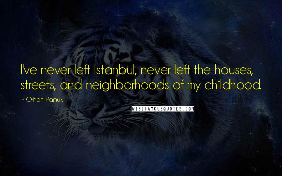 Orhan Pamuk Quotes: I've never left Istanbul, never left the houses, streets, and neighborhoods of my childhood.