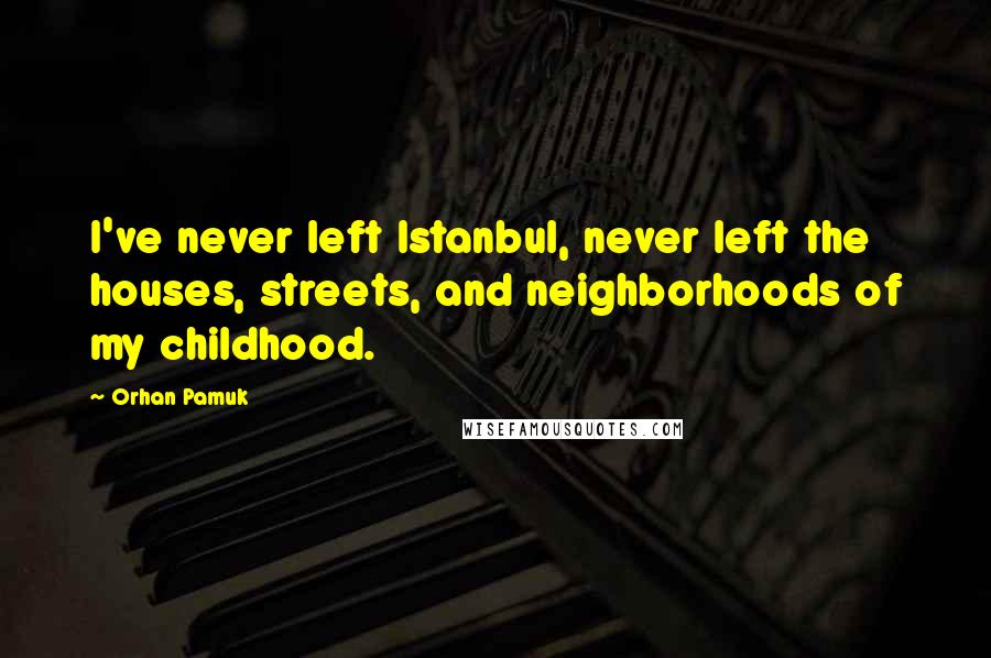 Orhan Pamuk Quotes: I've never left Istanbul, never left the houses, streets, and neighborhoods of my childhood.