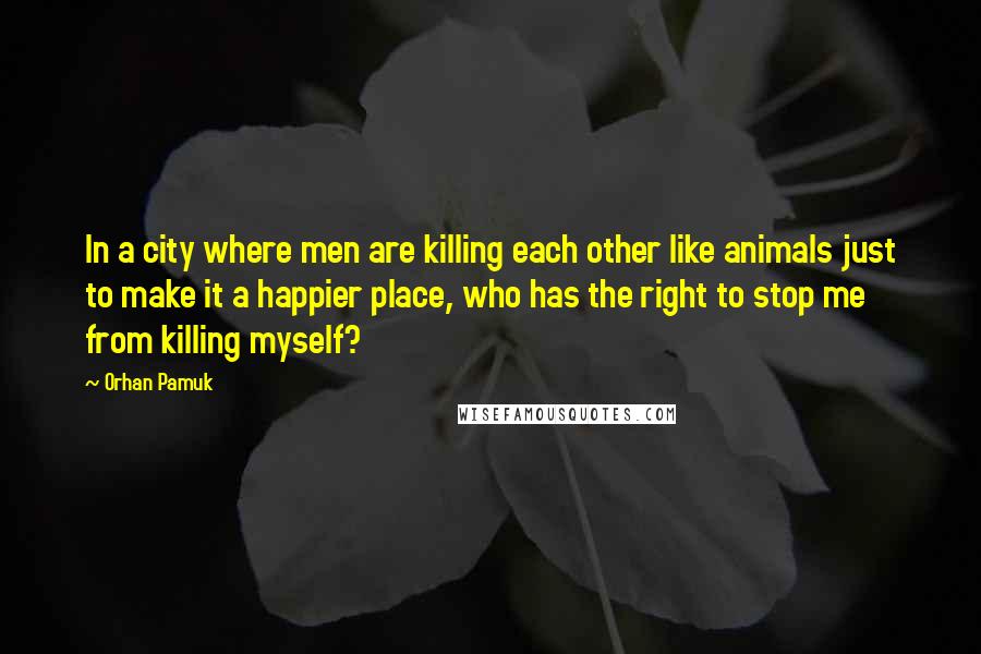 Orhan Pamuk Quotes: In a city where men are killing each other like animals just to make it a happier place, who has the right to stop me from killing myself?