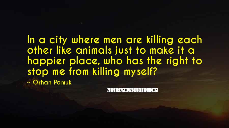 Orhan Pamuk Quotes: In a city where men are killing each other like animals just to make it a happier place, who has the right to stop me from killing myself?