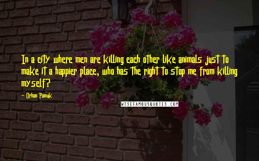 Orhan Pamuk Quotes: In a city where men are killing each other like animals just to make it a happier place, who has the right to stop me from killing myself?