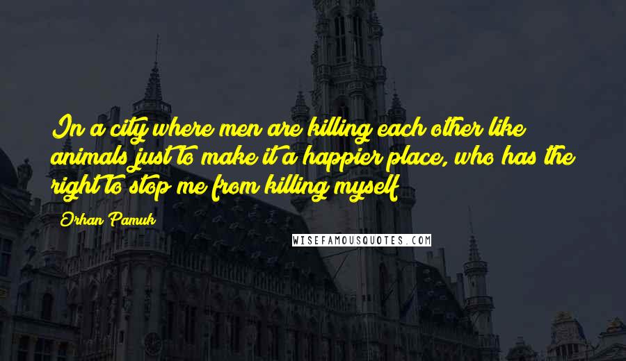 Orhan Pamuk Quotes: In a city where men are killing each other like animals just to make it a happier place, who has the right to stop me from killing myself?