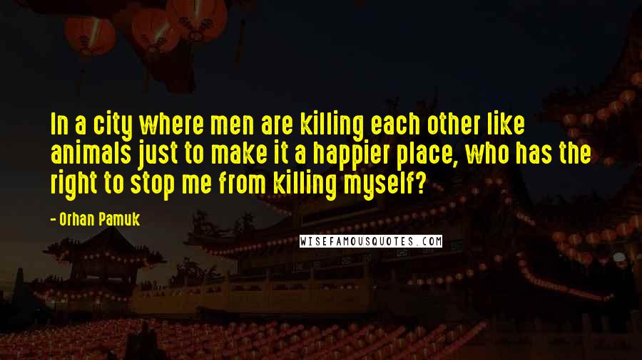 Orhan Pamuk Quotes: In a city where men are killing each other like animals just to make it a happier place, who has the right to stop me from killing myself?