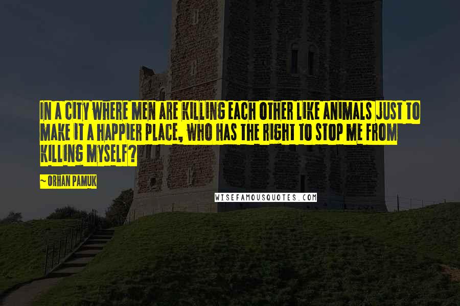 Orhan Pamuk Quotes: In a city where men are killing each other like animals just to make it a happier place, who has the right to stop me from killing myself?