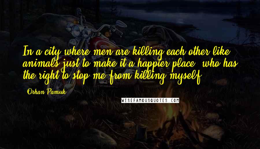 Orhan Pamuk Quotes: In a city where men are killing each other like animals just to make it a happier place, who has the right to stop me from killing myself?