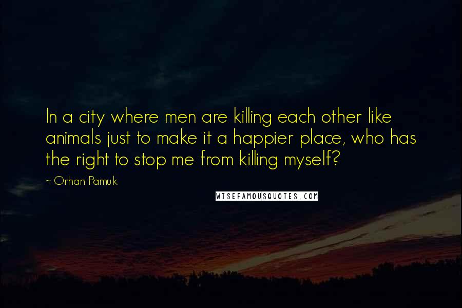 Orhan Pamuk Quotes: In a city where men are killing each other like animals just to make it a happier place, who has the right to stop me from killing myself?
