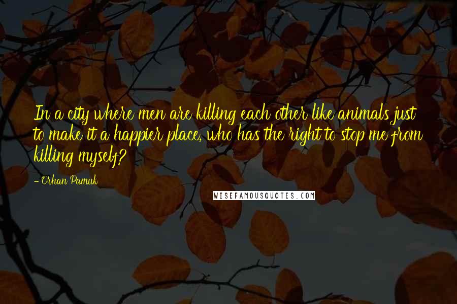 Orhan Pamuk Quotes: In a city where men are killing each other like animals just to make it a happier place, who has the right to stop me from killing myself?