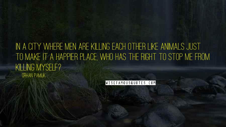 Orhan Pamuk Quotes: In a city where men are killing each other like animals just to make it a happier place, who has the right to stop me from killing myself?