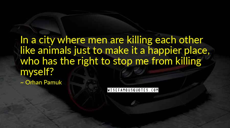 Orhan Pamuk Quotes: In a city where men are killing each other like animals just to make it a happier place, who has the right to stop me from killing myself?