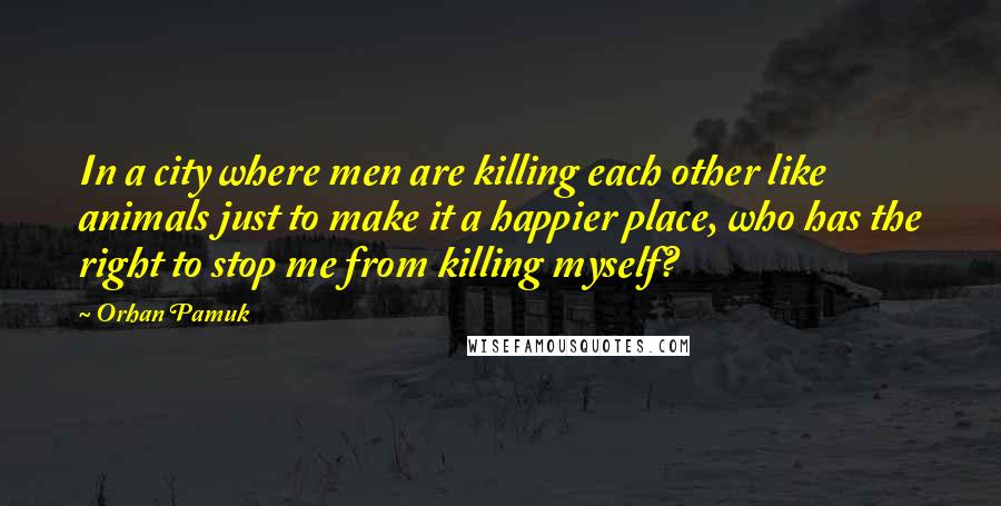 Orhan Pamuk Quotes: In a city where men are killing each other like animals just to make it a happier place, who has the right to stop me from killing myself?