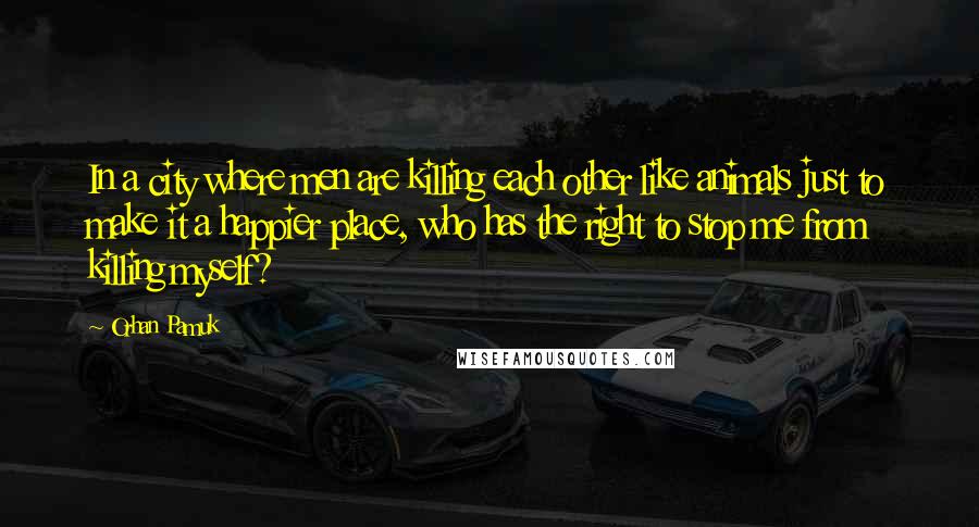 Orhan Pamuk Quotes: In a city where men are killing each other like animals just to make it a happier place, who has the right to stop me from killing myself?