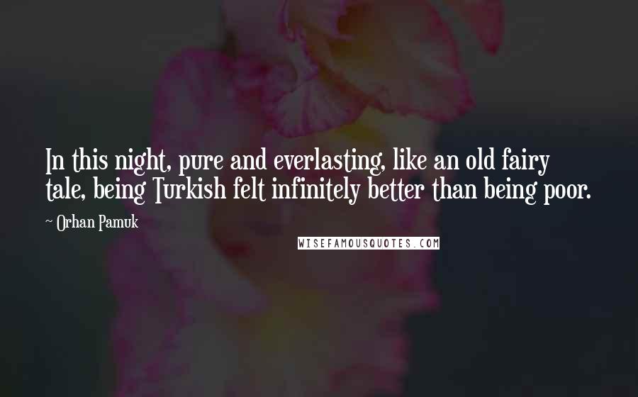 Orhan Pamuk Quotes: In this night, pure and everlasting, like an old fairy tale, being Turkish felt infinitely better than being poor.