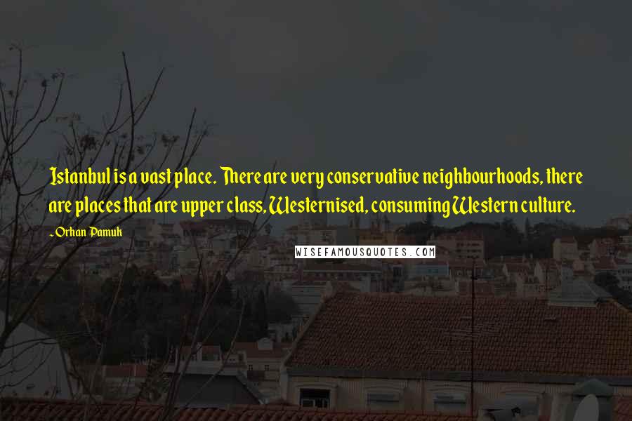 Orhan Pamuk Quotes: Istanbul is a vast place. There are very conservative neighbourhoods, there are places that are upper class, Westernised, consuming Western culture.