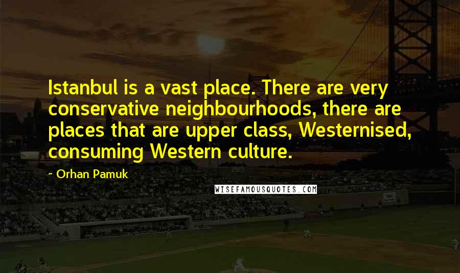 Orhan Pamuk Quotes: Istanbul is a vast place. There are very conservative neighbourhoods, there are places that are upper class, Westernised, consuming Western culture.