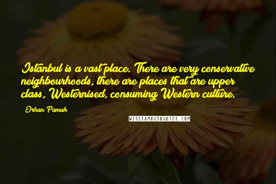 Orhan Pamuk Quotes: Istanbul is a vast place. There are very conservative neighbourhoods, there are places that are upper class, Westernised, consuming Western culture.