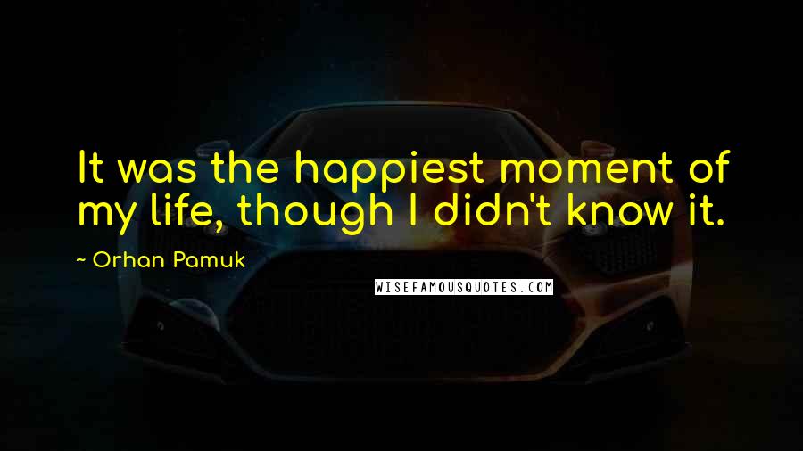 Orhan Pamuk Quotes: It was the happiest moment of my life, though I didn't know it.