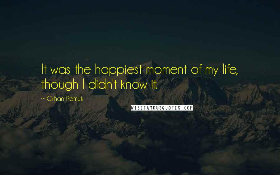 Orhan Pamuk Quotes: It was the happiest moment of my life, though I didn't know it.