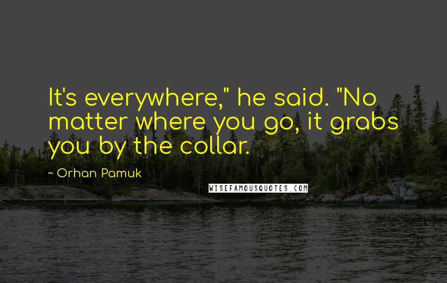 Orhan Pamuk Quotes: It's everywhere," he said. "No matter where you go, it grabs you by the collar.