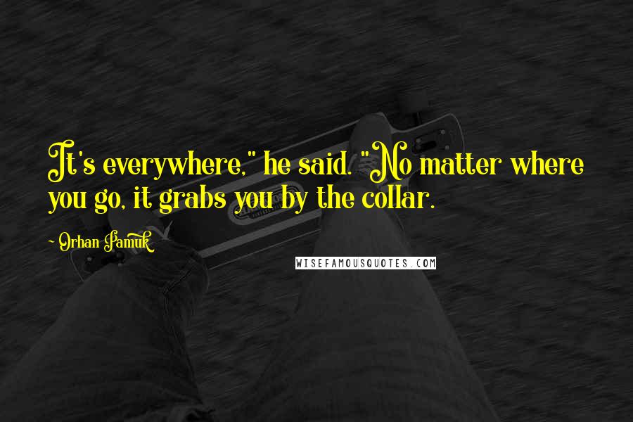 Orhan Pamuk Quotes: It's everywhere," he said. "No matter where you go, it grabs you by the collar.