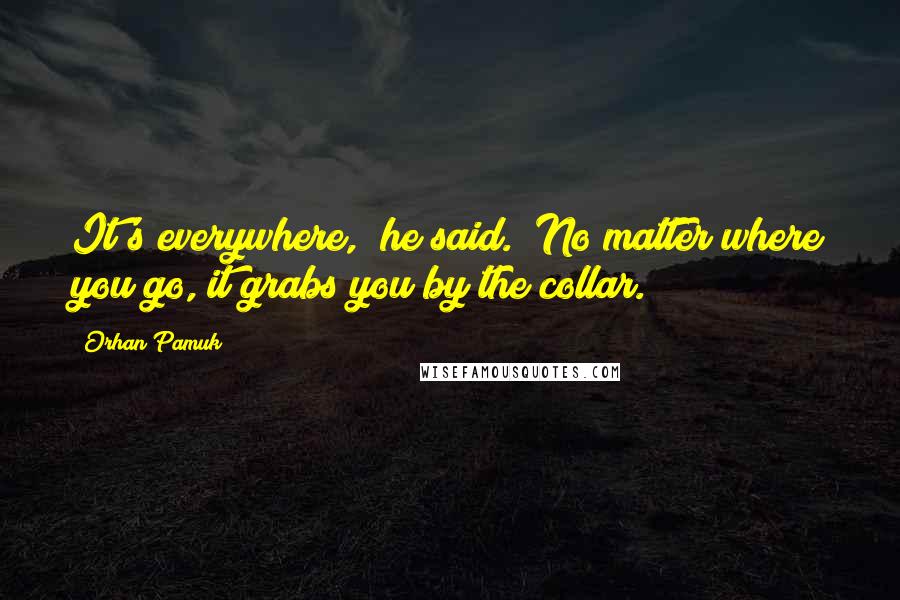 Orhan Pamuk Quotes: It's everywhere," he said. "No matter where you go, it grabs you by the collar.