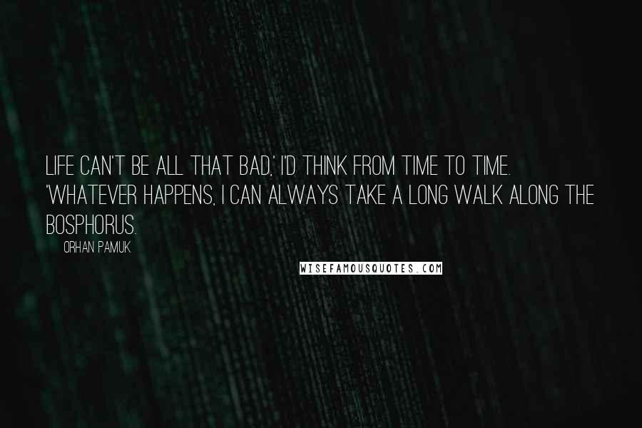 Orhan Pamuk Quotes: Life can't be all that bad,' i'd think from time to time. 'Whatever happens, i can always take a long walk along the Bosphorus.