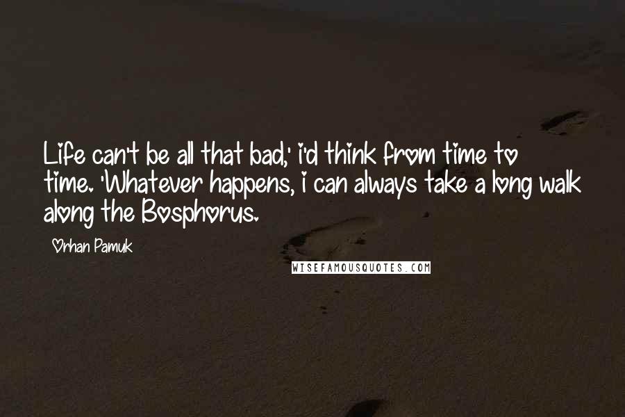 Orhan Pamuk Quotes: Life can't be all that bad,' i'd think from time to time. 'Whatever happens, i can always take a long walk along the Bosphorus.