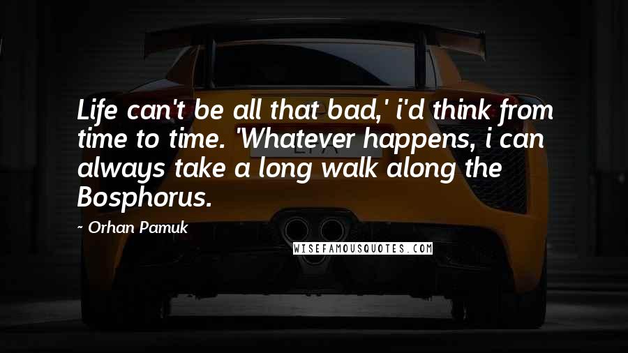 Orhan Pamuk Quotes: Life can't be all that bad,' i'd think from time to time. 'Whatever happens, i can always take a long walk along the Bosphorus.