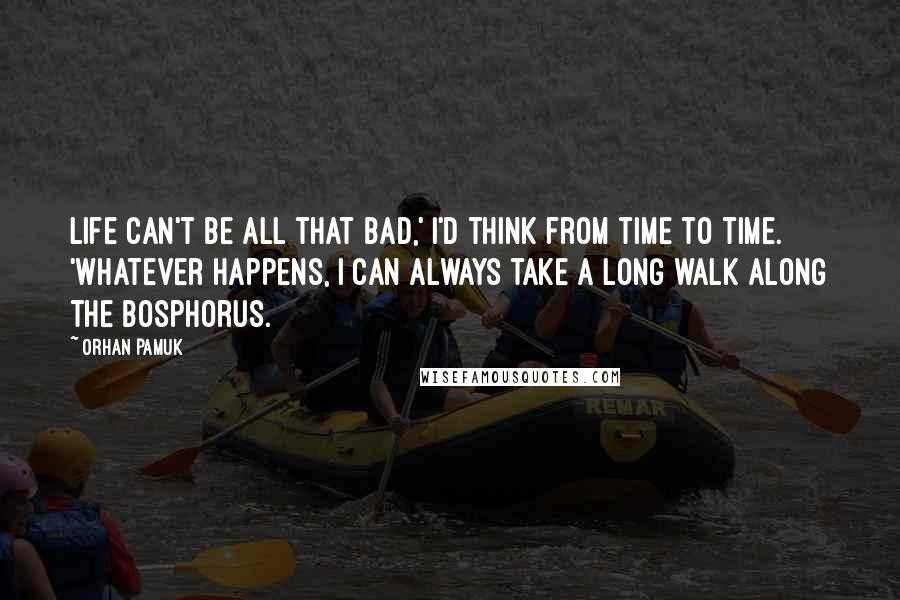 Orhan Pamuk Quotes: Life can't be all that bad,' i'd think from time to time. 'Whatever happens, i can always take a long walk along the Bosphorus.