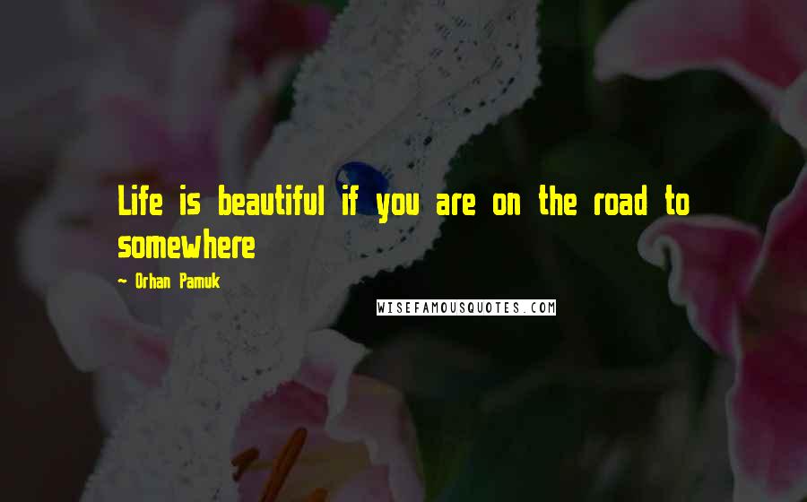 Orhan Pamuk Quotes: Life is beautiful if you are on the road to somewhere