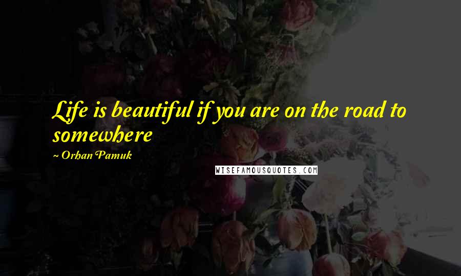 Orhan Pamuk Quotes: Life is beautiful if you are on the road to somewhere