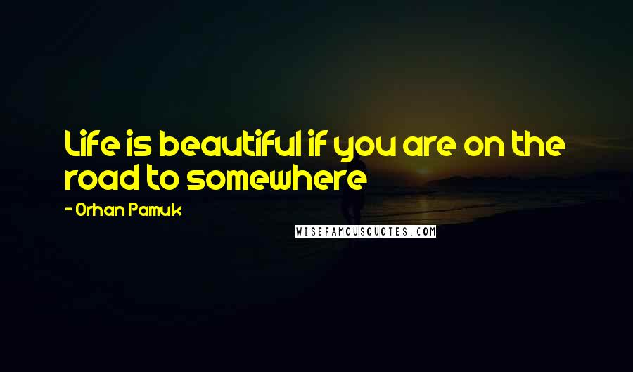 Orhan Pamuk Quotes: Life is beautiful if you are on the road to somewhere