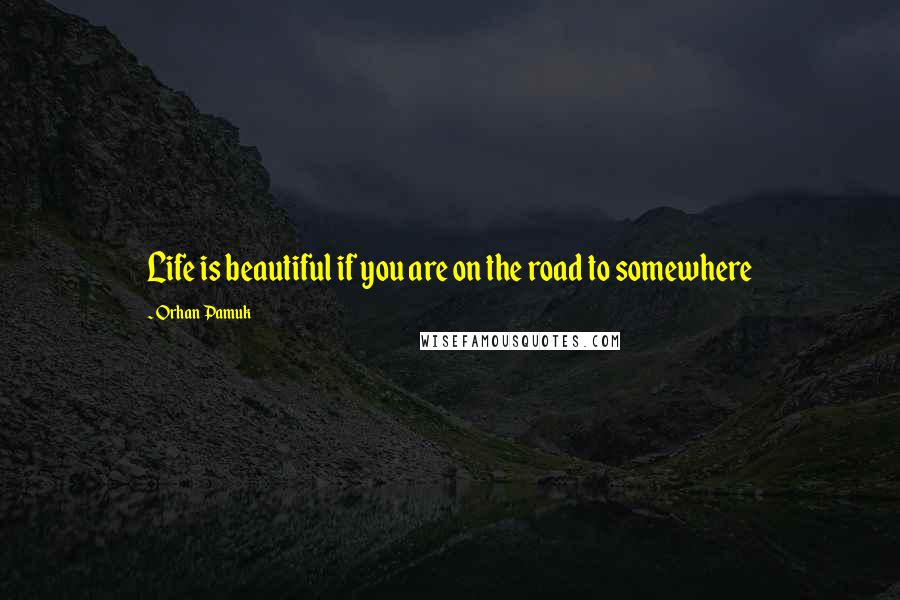 Orhan Pamuk Quotes: Life is beautiful if you are on the road to somewhere