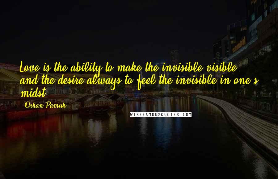 Orhan Pamuk Quotes: Love is the ability to make the invisible visible and the desire always to feel the invisible in one's midst.