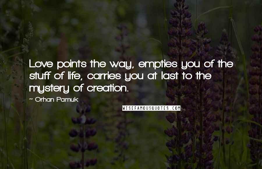 Orhan Pamuk Quotes: Love points the way, empties you of the stuff of life, carries you at last to the mystery of creation.