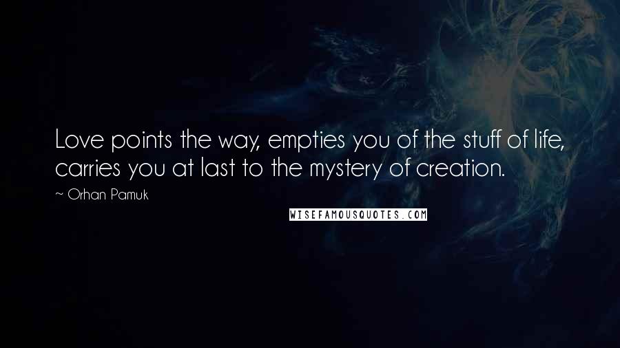 Orhan Pamuk Quotes: Love points the way, empties you of the stuff of life, carries you at last to the mystery of creation.